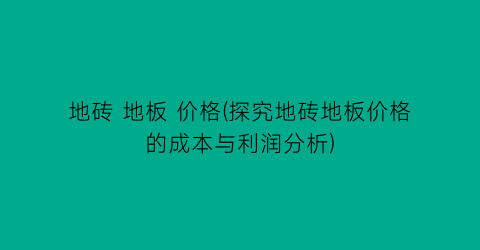 地砖 地板 价格(探究地砖地板价格的成本与利润分析)
